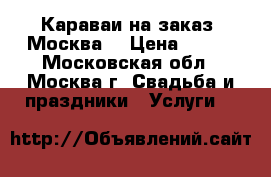 Караваи на заказ. Москва  › Цена ­ 500 - Московская обл., Москва г. Свадьба и праздники » Услуги   